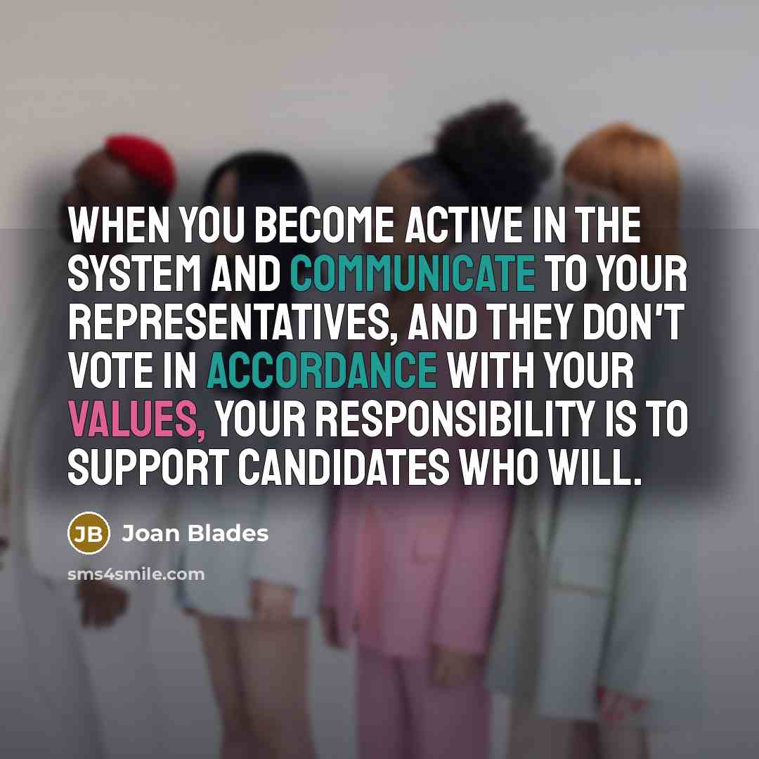 “When you become active in the system and communicate to your representatives, and they don't vote in accordance with your values, your responsibility is to support candidates who will.” quote by Joan Blades