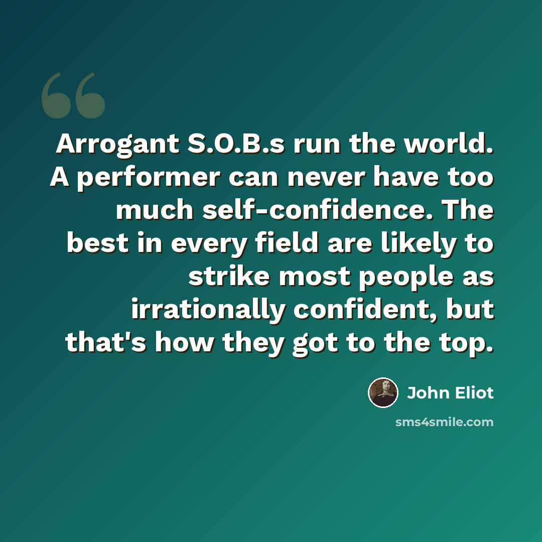 “Arrogant S.O.B.s run the world. A performer can never have too much self-confidence. The best in every field are likely to strike most people as irrationally confident, but that's how they got to the top.” quote by John Eliot