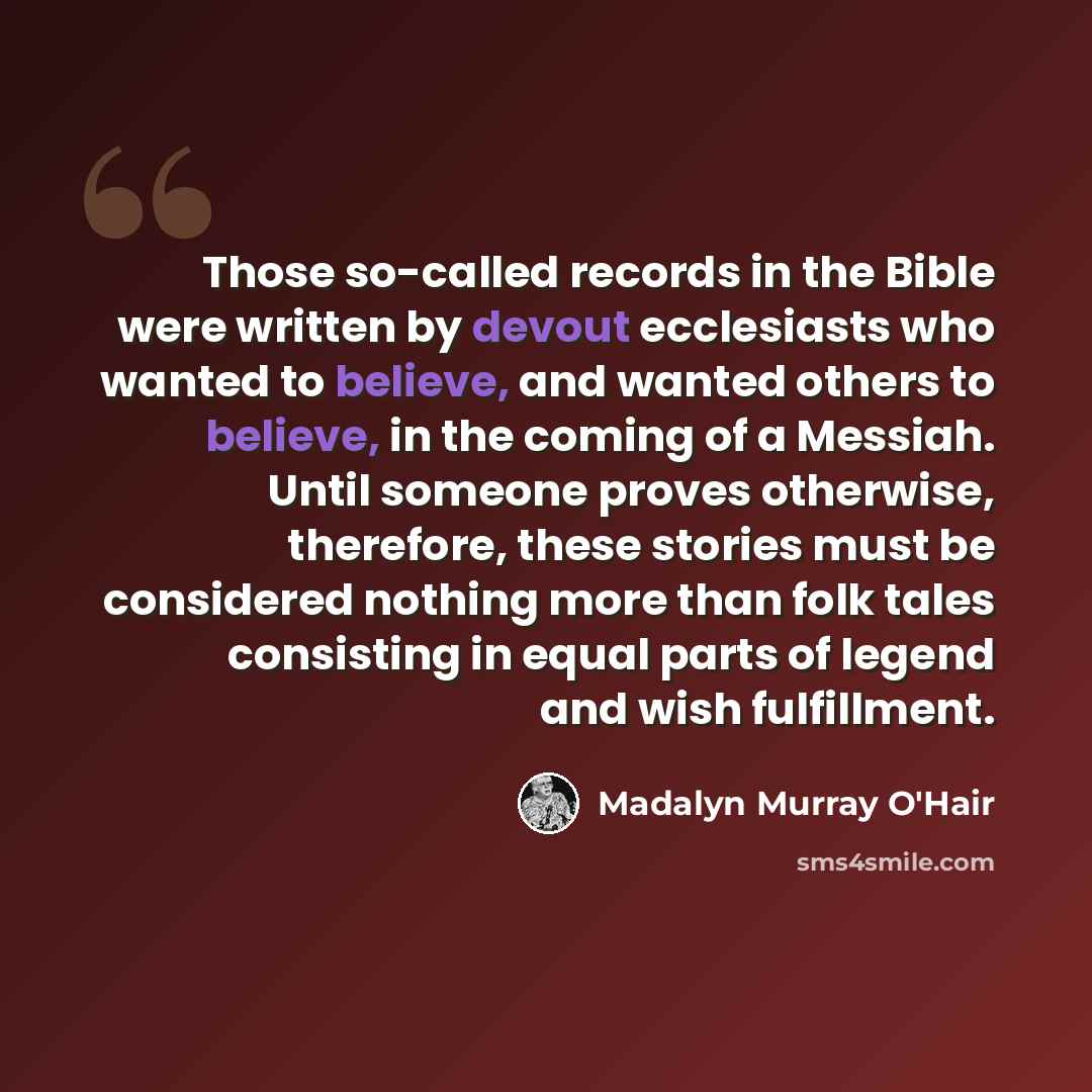 “Those so-called records in the Bible were written by devout ecclesiasts who wanted to believe, and wanted others to believe, in the coming of a Messiah. Until someone proves otherwise, therefore, these stories must be considered nothing more than folk tales consisting in equal parts of legend and…” quote by Madalyn Murray O'Hair