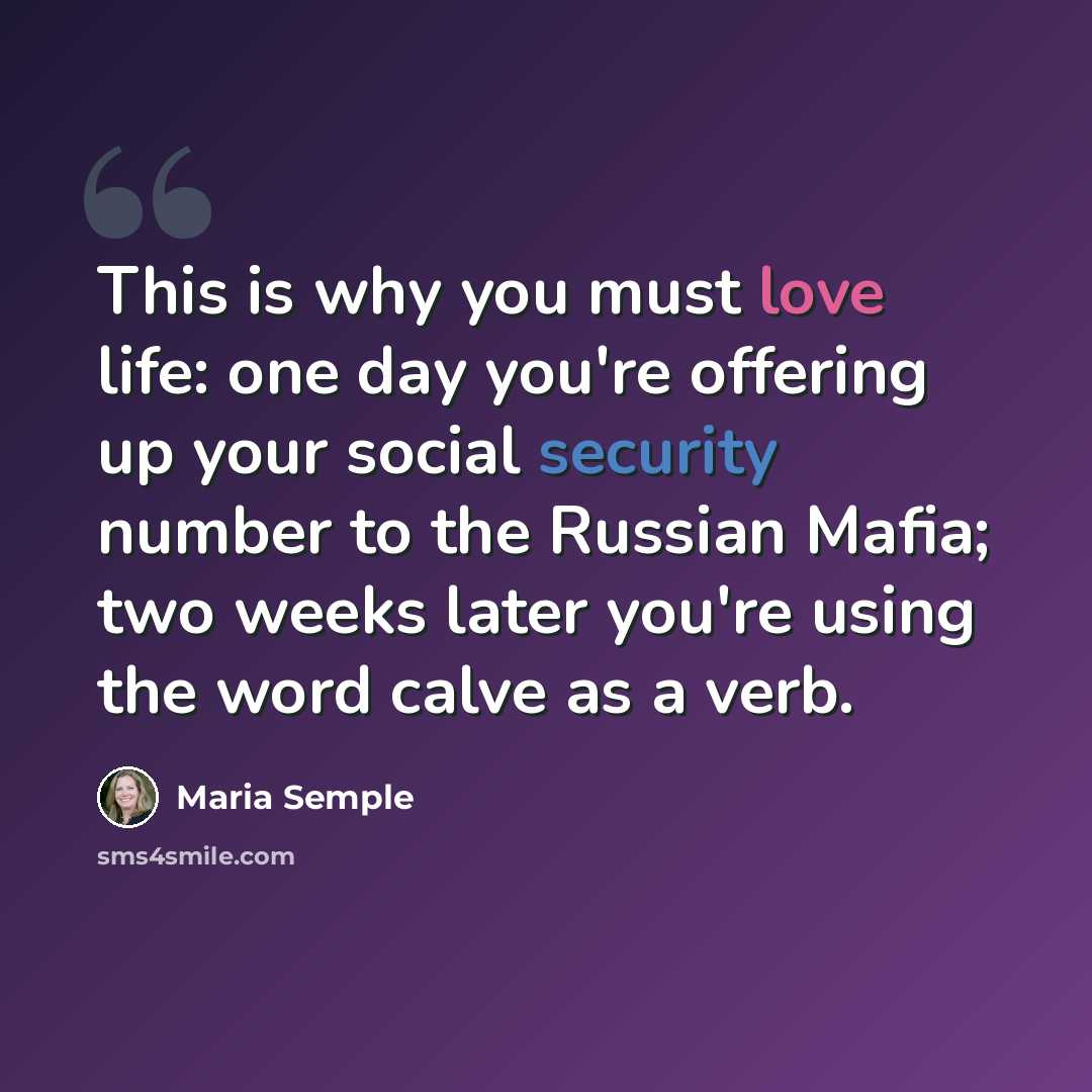 “This is why you must love life: one day you're offering up your social security number to the Russian Mafia; two weeks later you're using the word calve as a verb.” quote by Maria Semple