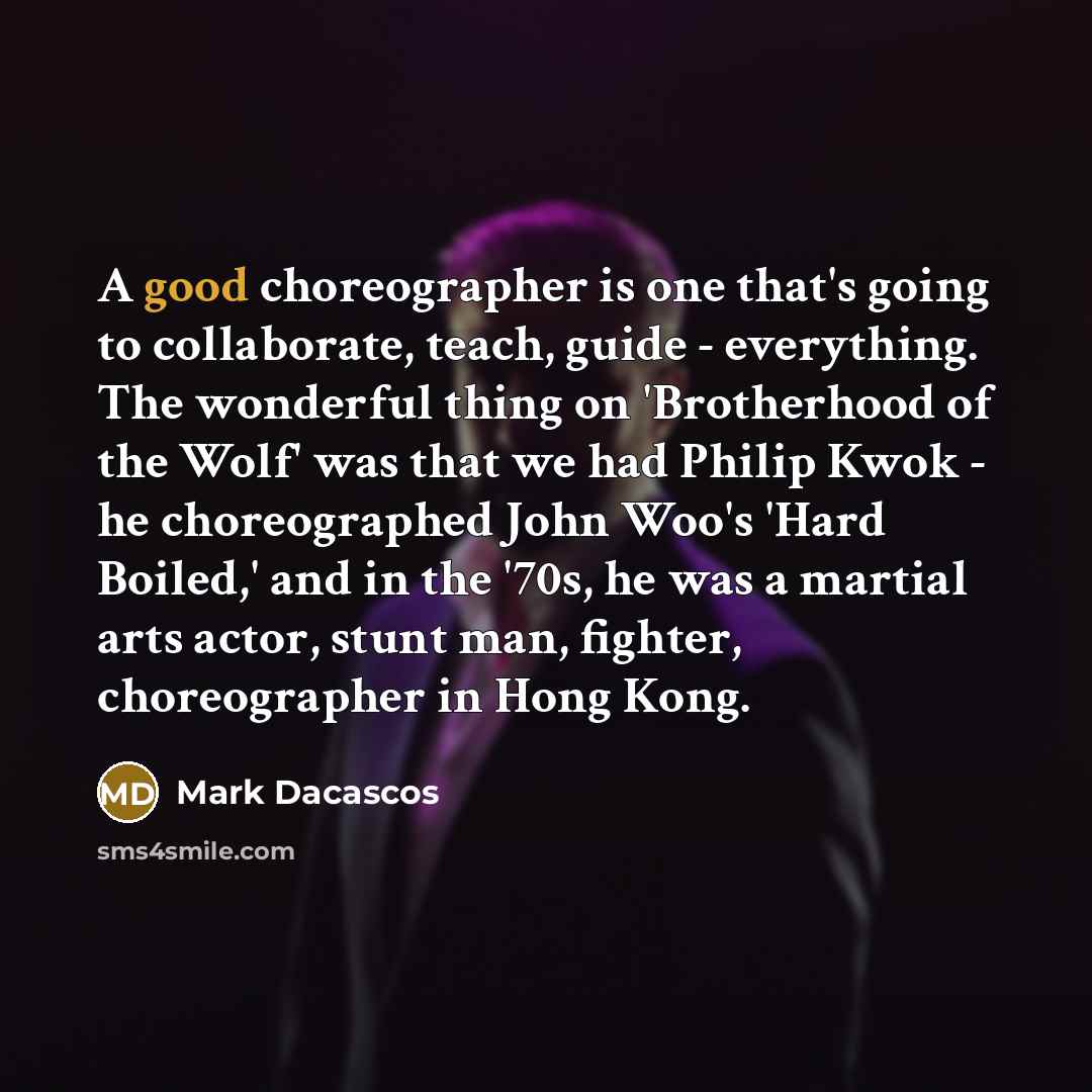 “A good choreographer is one that's going to collaborate, teach, guide - everything. The wonderful thing on 'Brotherhood of the Wolf' was that we had Philip Kwok - he choreographed John Woo's 'Hard Boiled,' and in the '70s, he was a martial arts actor, stunt man, fighter, choreographer in Hong Kong.” quote by Mark Dacascos