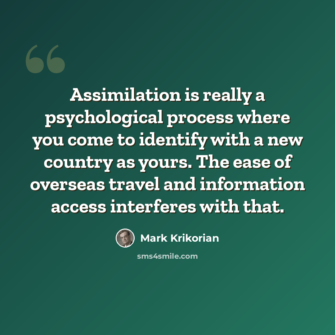 “Assimilation is really a psychological process where you come to identify with a new country as yours. The ease of overseas travel and information access interferes with that.” quote by Mark Krikorian