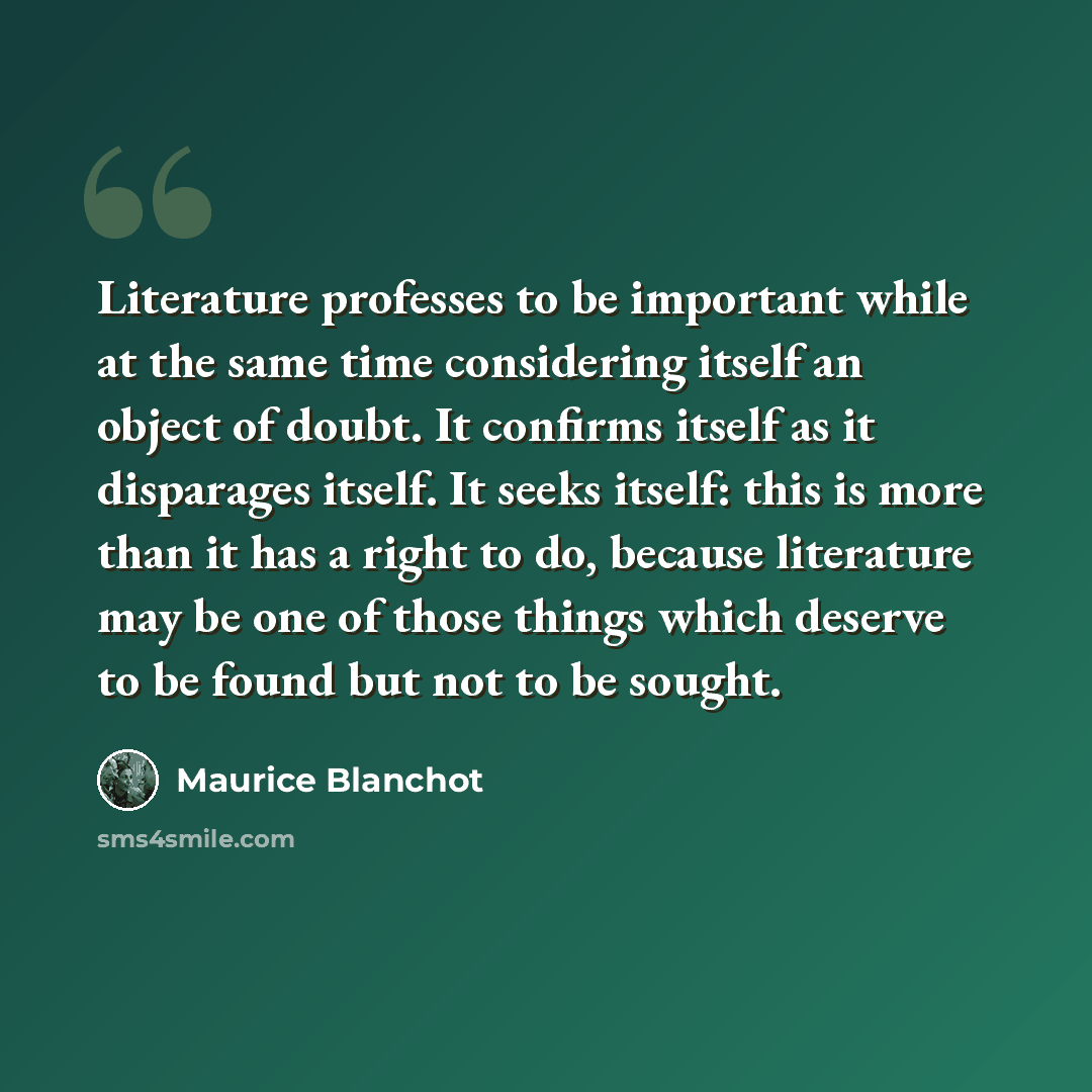 “Literature professes to be important while at the same time considering itself an object of doubt. It confirms itself as it disparages itself. It seeks itself: this is more than it has a right to do, because literature may be one of those things which deserve to be found but not to be sought.” quote by Maurice Blanchot