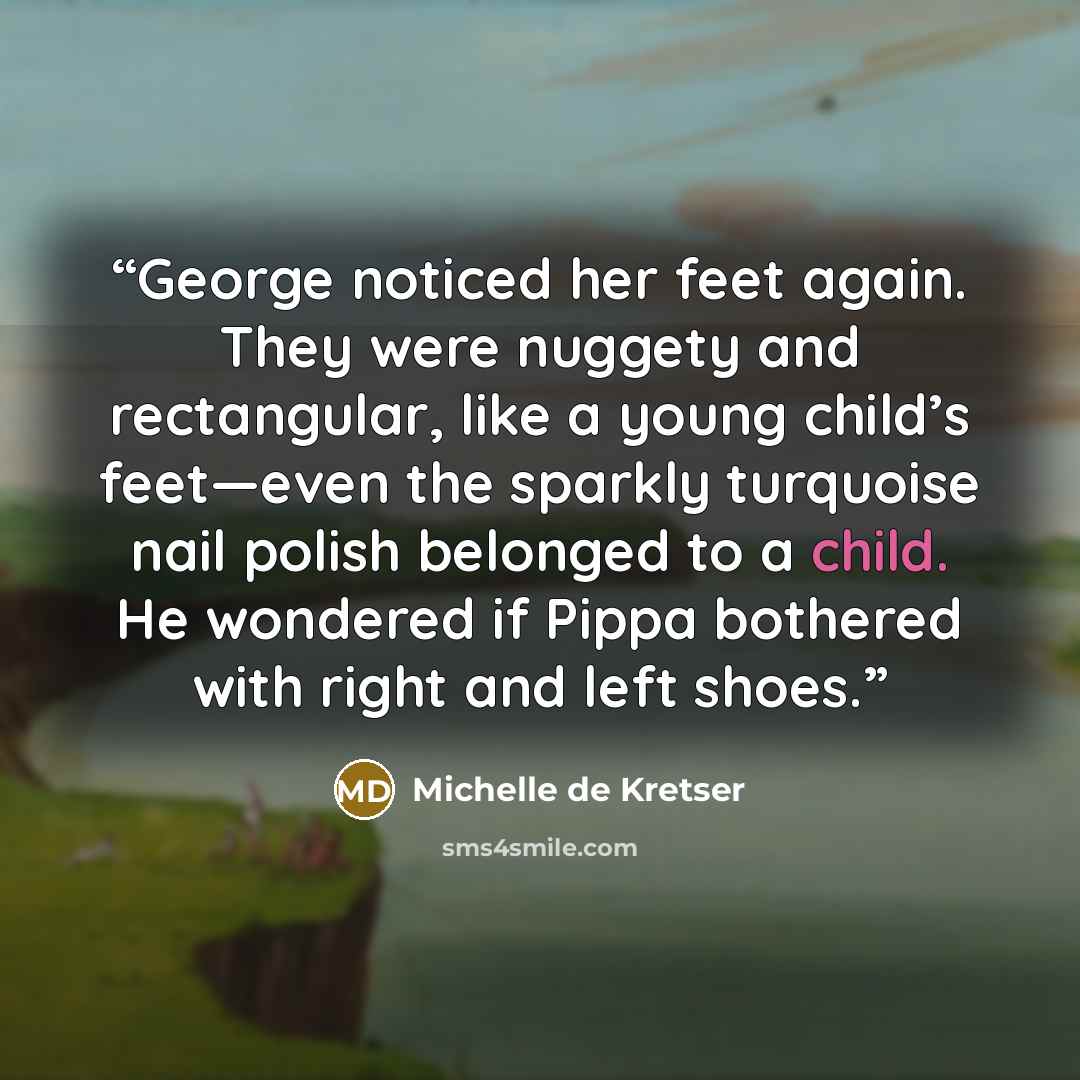 “George noticed her feet again. They were nuggety and rectangular, like a young child’s feet—even the sparkly turquoise nail polish belonged to a child. He wondered if Pippa bothered with right and left shoes.” quote by Michelle de Kretser