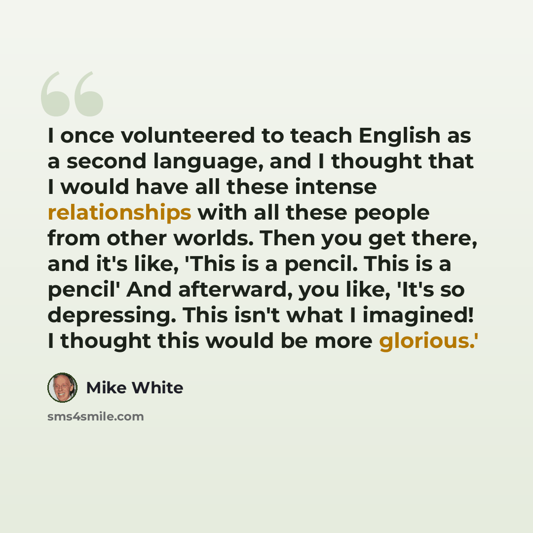 “I once volunteered to teach English as a second language, and I thought that I would have all these intense relationships with all these people from other worlds. Then you get there, and it's like, 'This is a pencil. This is a pencil' And afterward, you like, 'It's so depressing. This isn't what I…” quote by Mike White
