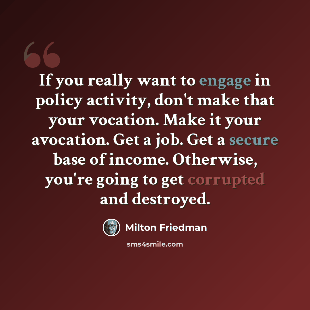 “If you really want to engage in policy activity, don't make that your vocation. Make it your avocation. Get a job. Get a secure base of income. Otherwise, you're going to get corrupted and destroyed.” quote by Milton Friedman