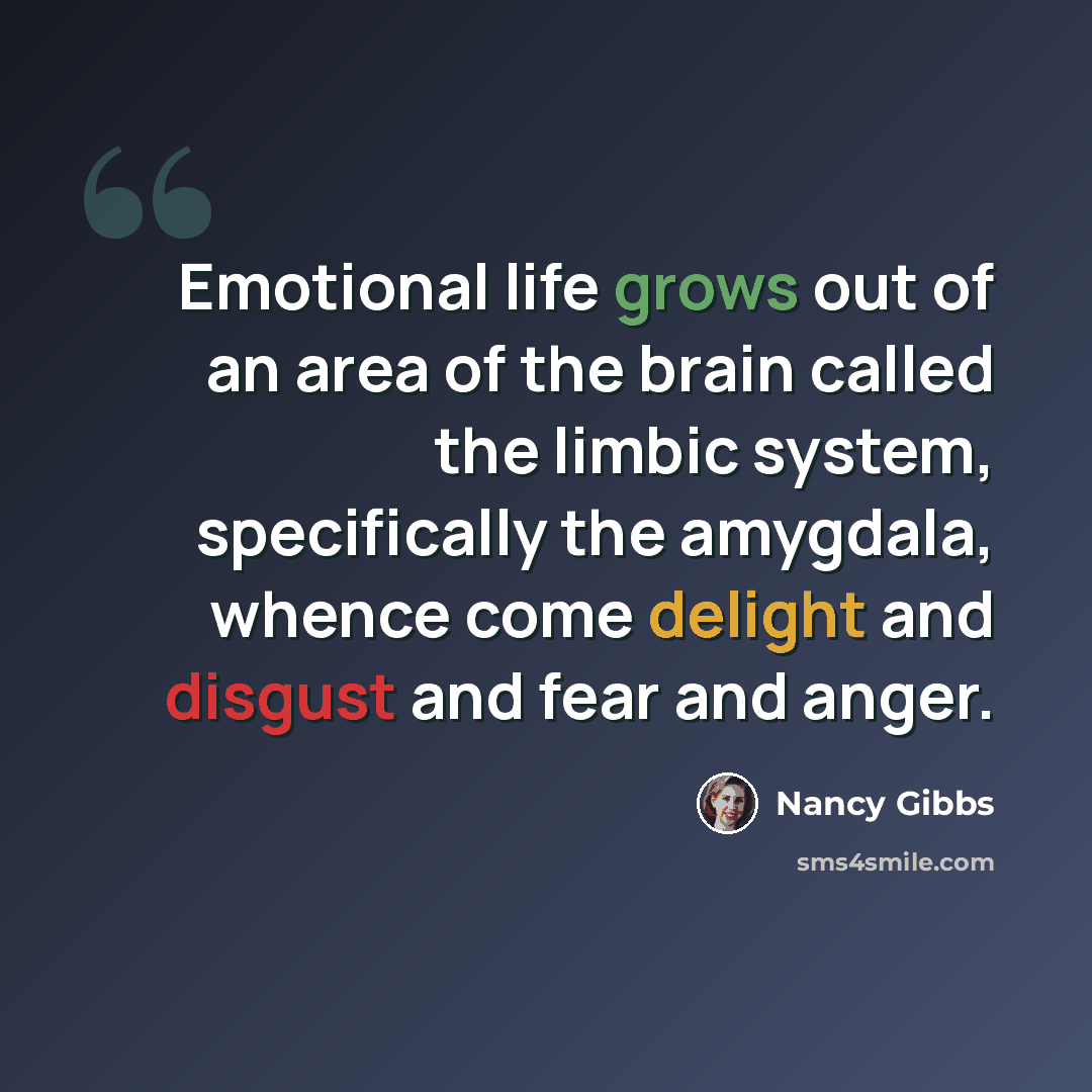 “Emotional life grows out of an area of the brain called the limbic system, specifically the amygdala, whence come delight and disgust and fear and anger.” quote by Nancy Gibbs