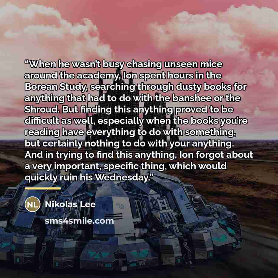 “When he wasn’t busy chasing unseen mice around the academy, Ion spent hours in the Borean Study, searching through dusty books for anything that had to do with the banshee or the Shroud. But finding this anything proved to be difficult as well, especially when the books you’re reading have…” quote by Nikolas Lee