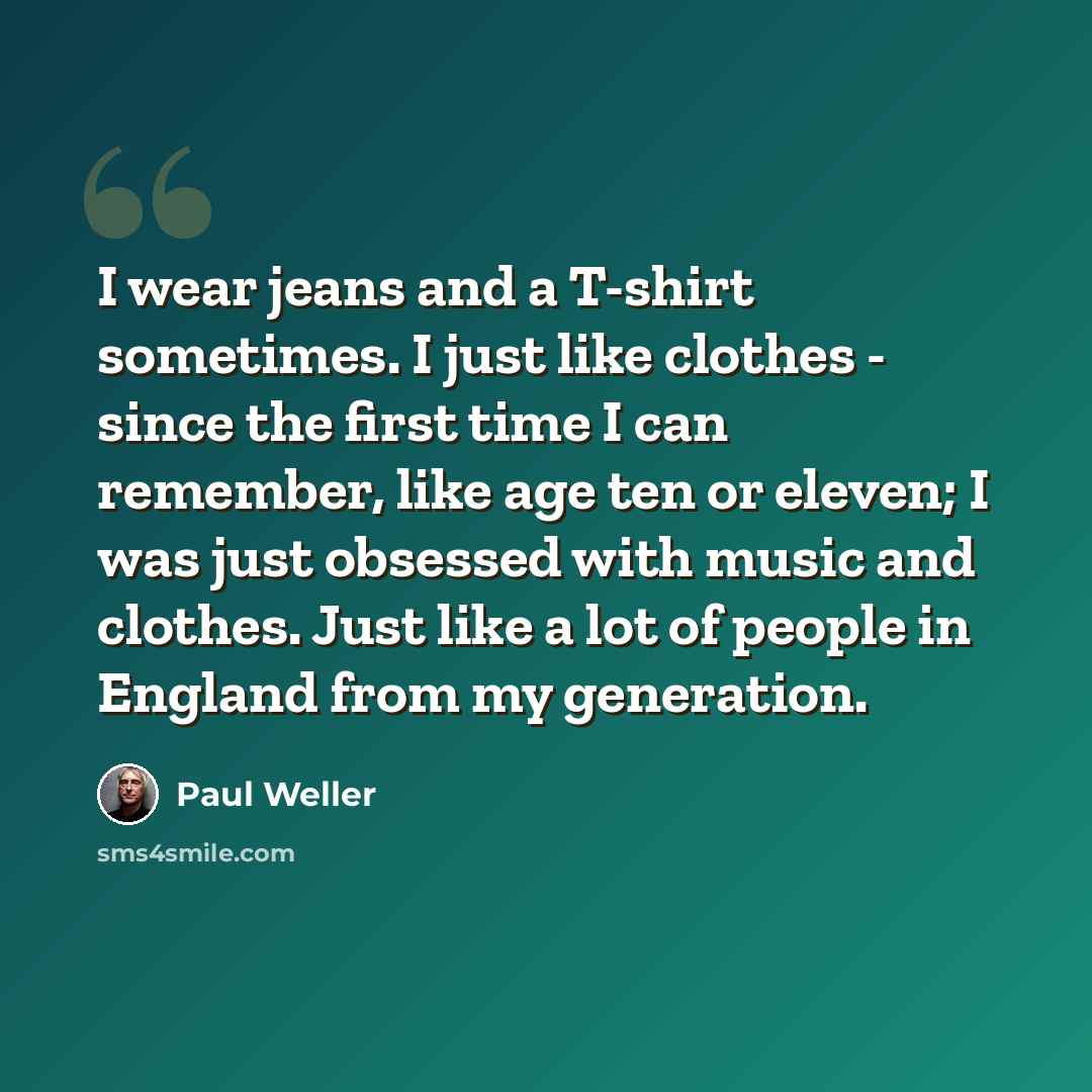 “I wear jeans and a T-shirt sometimes. I just like clothes - since the first time I can remember, like age ten or eleven; I was just obsessed with music and clothes. Just like a lot of people in England from my generation.” quote by Paul Weller