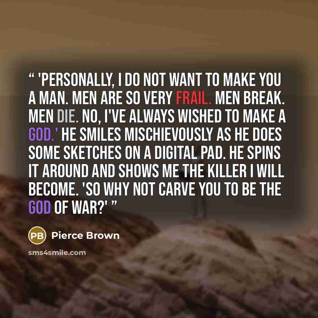“'Personally, I do not want to make you a man. Men are so very frail. Men break. Men die. No, I've always wished to make a god.' He smiles mischievously as he does some sketches on a digital pad. He spins it around and shows me the killer I will become. 'So why not carve you to be the god of war?'” quote by Pierce Brown
