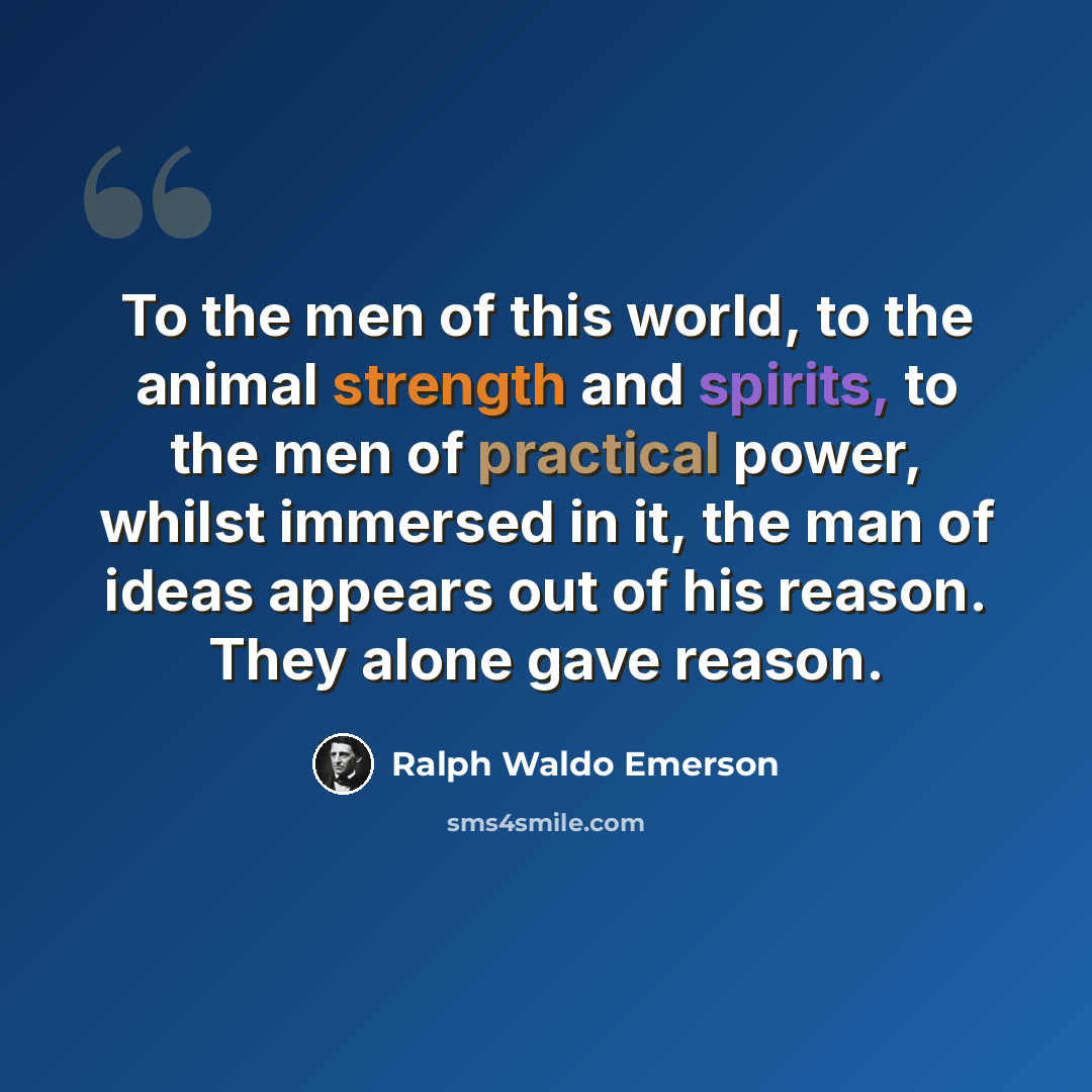 “To the men of this world, to the animal strength and spirits, to the men of practical power, whilst immersed in it, the man of ideas appears out of his reason. They alone gave reason.” quote by Ralph Waldo Emerson