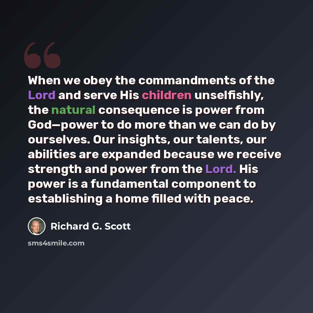 “When we obey the commandments of the Lord and serve His children unselfishly, the natural consequence is power from God—power to do more than we can do by ourselves. Our insights, our talents, our abilities are expanded because we receive strength and power from the Lord. His power is a…” quote by Richard G. Scott