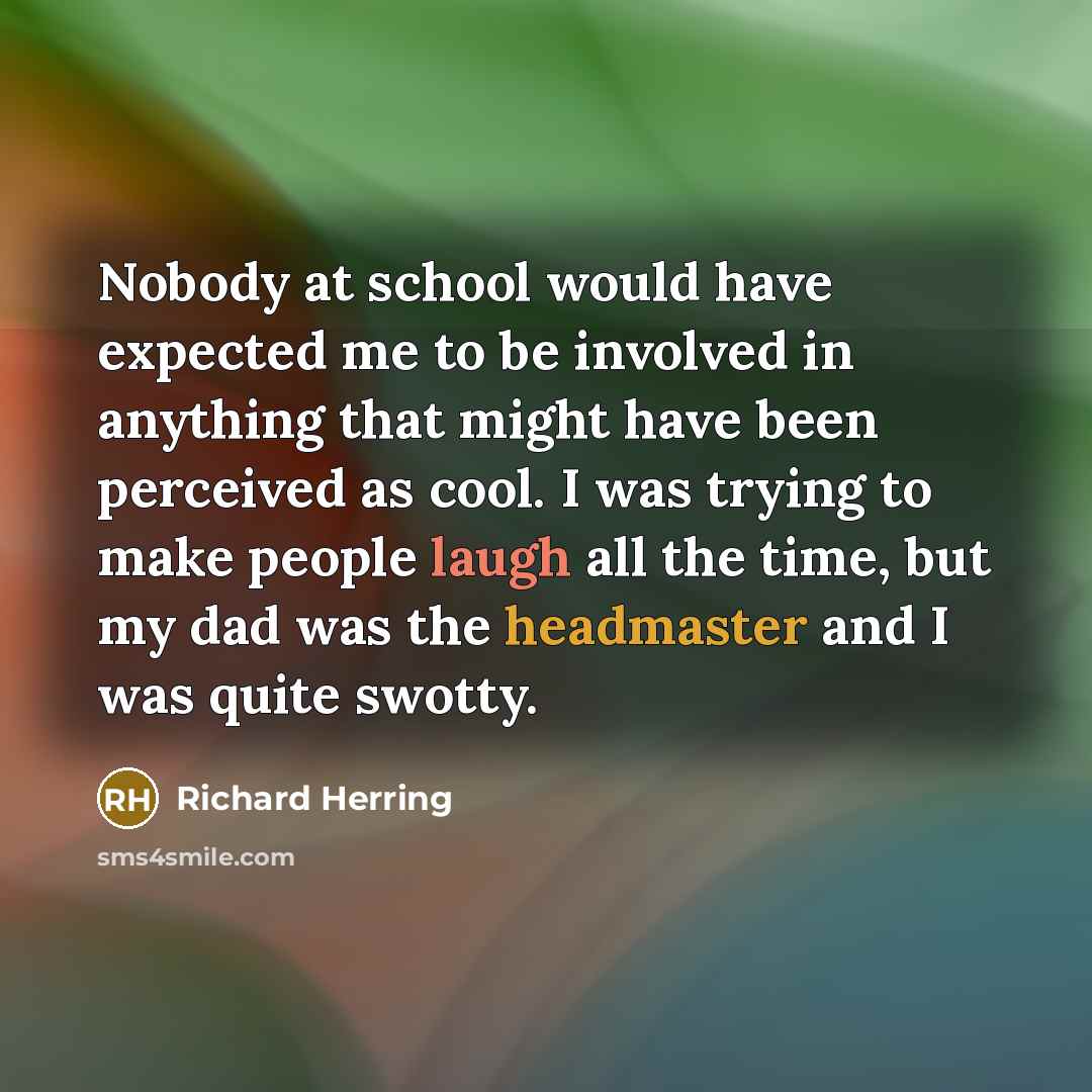 “Nobody at school would have expected me to be involved in anything that might have been perceived as cool. I was trying to make people laugh all the time, but my dad was the headmaster and I was quite swotty.” quote by Richard Herring
