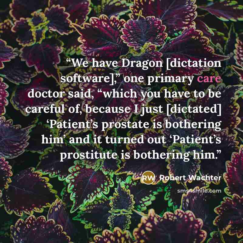 “We have Dragon [dictation software],” one primary care doctor said, “which you have to be careful of, because I just [dictated] ‘Patient’s prostate is bothering him’ and it turned out ‘Patient’s prostitute is bothering him.” quote by Robert Wachter