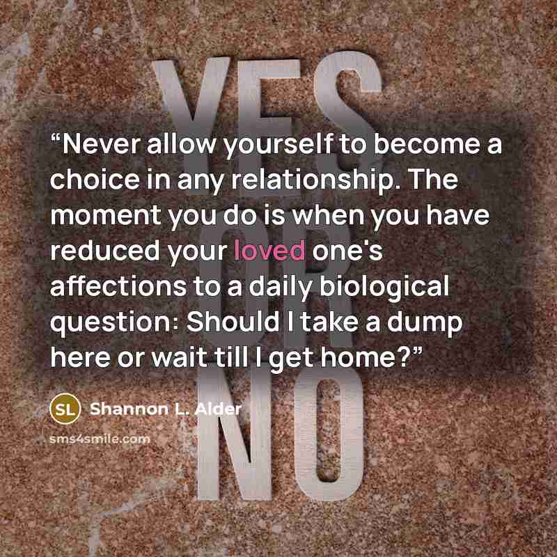 “Never allow yourself to become a choice in any relationship. The moment you do is when you have reduced your loved one's affections to a daily biological question: Should I take a dump here or wait till I get home?” quote by Shannon L. Alder