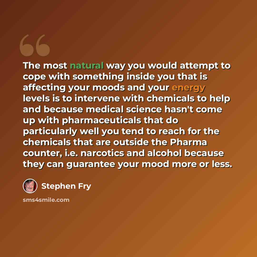 “The most natural way you would attempt to cope with something inside you that is affecting your moods and your energy levels is to intervene with chemicals to help and because medical science hasn't come up with pharmaceuticals that do particularly well you tend to reach for the chemicals that are…” quote by Stephen Fry