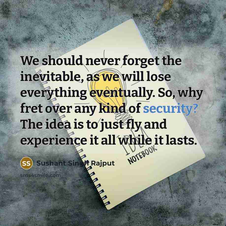 “We should never forget the inevitable, as we will lose everything eventually. So, why fret over any kind of security? The idea is to just fly and experience it all while it lasts.” quote by Sushant Singh Rajput