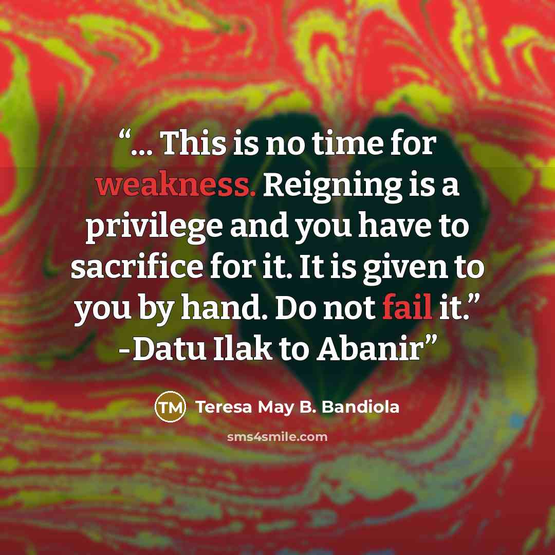 “... This is no time for weakness. Reigning is a privilege and you have to sacrifice for it. It is given to you by hand. Do not fail it.” -Datu Ilak to Abanir” quote by Teresa May B. Bandiola