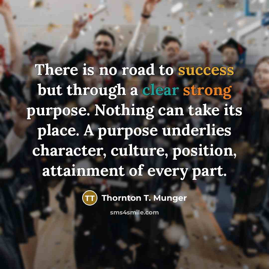 “There is no road to success but through a clear strong purpose. Nothing can take its place. A purpose underlies character, culture, position, attainment of every part.” quote by Thornton T. Munger