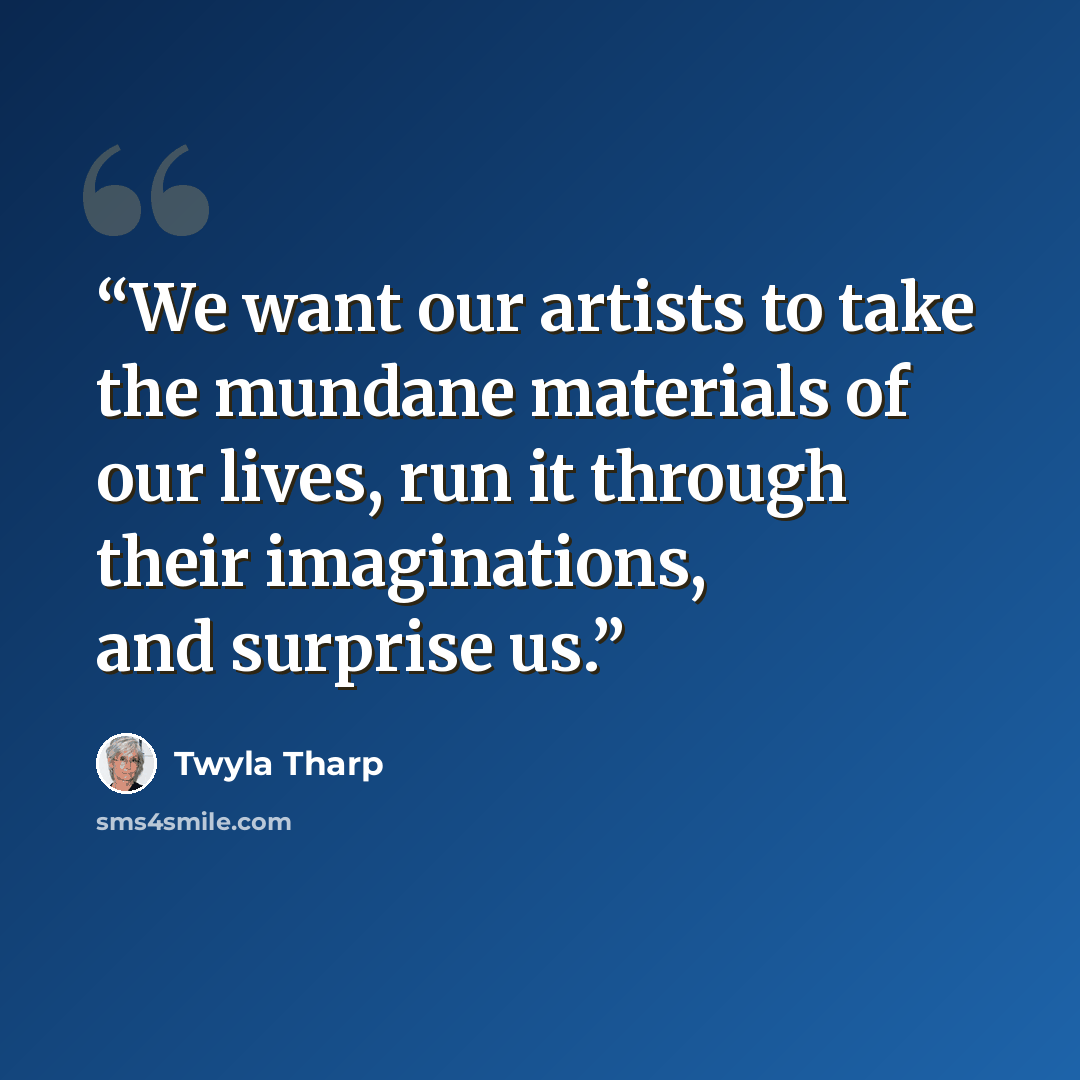 “We want our artists to take the mundane materials of our lives, run it through their imaginations, and surprise us.” quote by Twyla Tharp