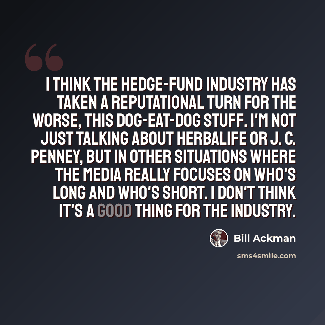 “I think the hedge-fund industry has taken a reputational turn for the worse, this dog-eat-dog stuff. I'm not just talking about Herbalife or J. C. Penney, but in other situations where the media really focuses on who's long and who's short. I don't think it's a good thing for the industry.” quote by Bill Ackman