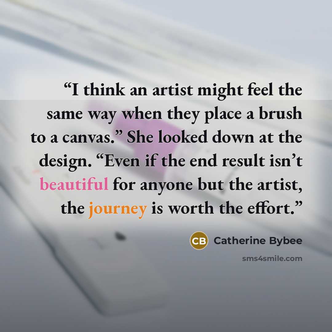 “I think an artist might feel the same way when they place a brush to a canvas.” She looked down at the design. “Even if the end result isn’t beautiful for anyone but the artist, the journey is worth the effort.” quote by Catherine Bybee