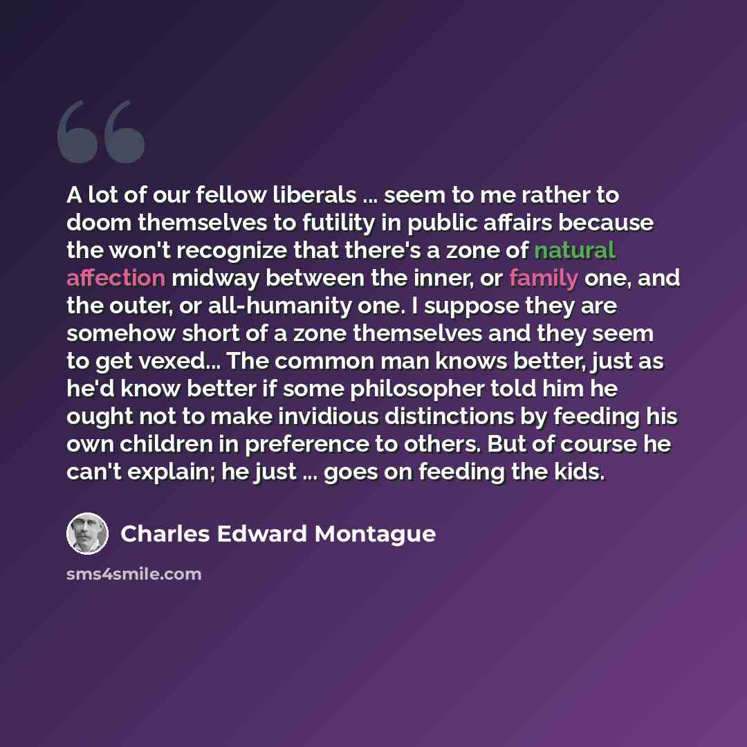 “A lot of our fellow liberals ... seem to me rather to doom themselves to futility in public affairs because the won't recognize that there's a zone of natural affection midway between the inner, or family one, and the outer, or all-humanity one. I suppose they are somehow short of a zone…” quote by Charles Edward Montague