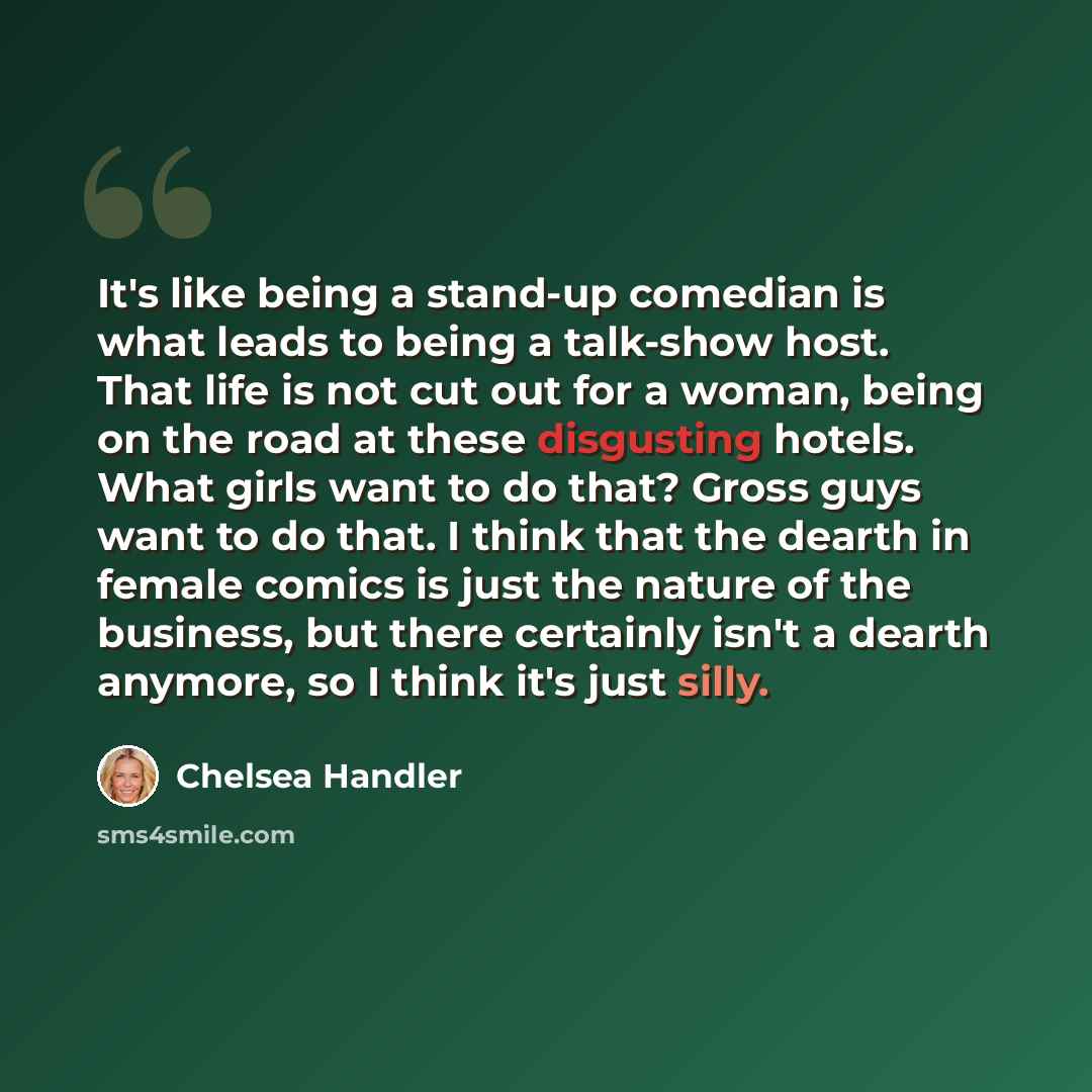 “It's like being a stand-up comedian is what leads to being a talk-show host. That life is not cut out for a woman, being on the road at these disgusting hotels. What girls want to do that? Gross guys want to do that. I think that the dearth in female comics is just the nature of the business, but…” quote by Chelsea Handler