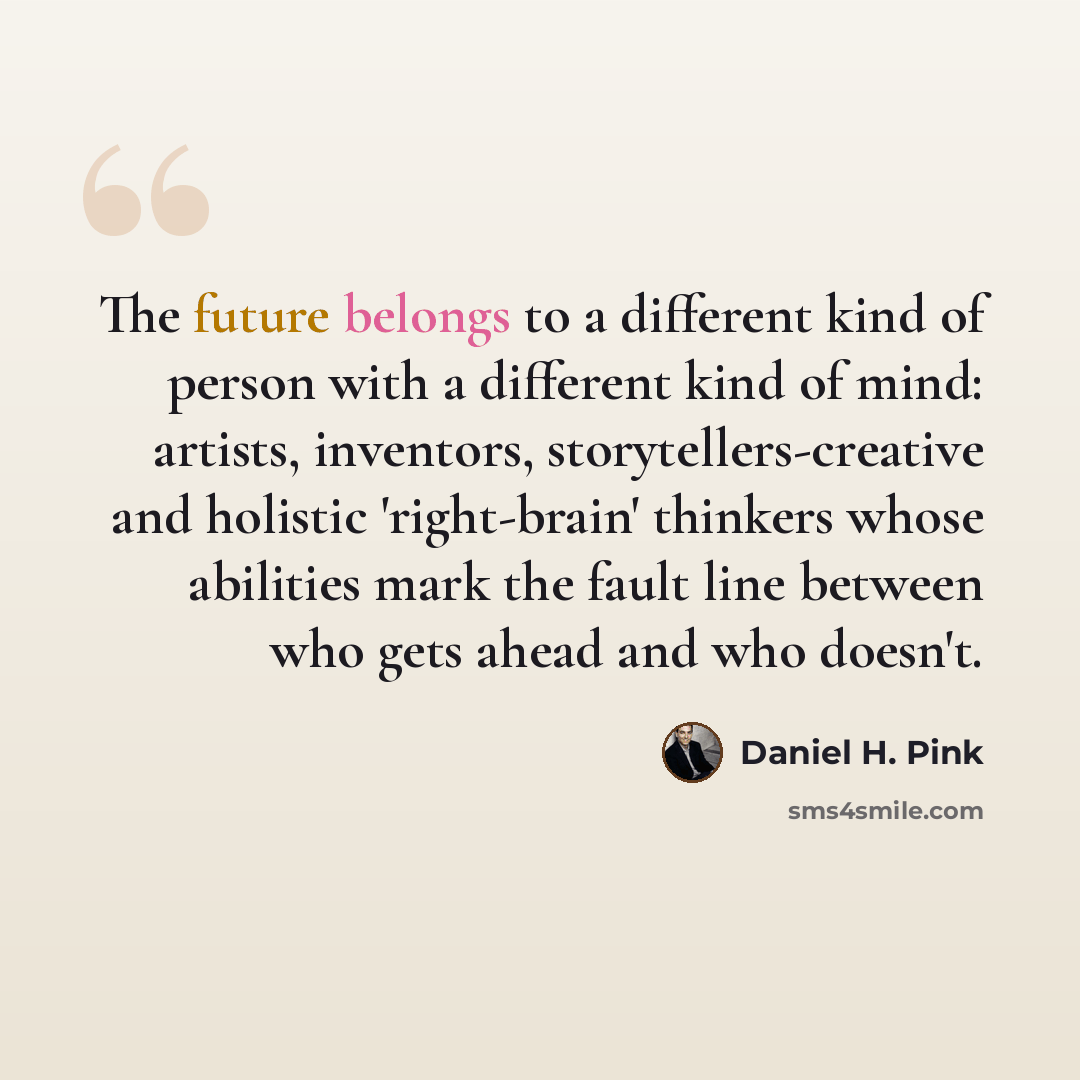 “The future belongs to a different kind of person with a different kind of mind: artists, inventors, storytellers-creative and holistic 'right-brain' thinkers whose abilities mark the fault line between who gets ahead and who doesn't.” quote by Daniel H. Pink
