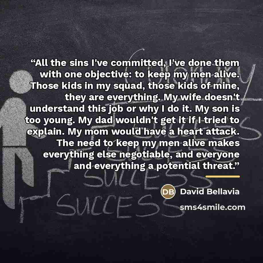 “All the sins I've committed, I've done them with one objective: to keep my men alive. Those kids in my squad, those kids of mine, they are everything. My wife doesn't understand this job or why I do it. My son is too young. My dad wouldn't get it if I tried to explain. My mom would have a heart…” quote by David Bellavia