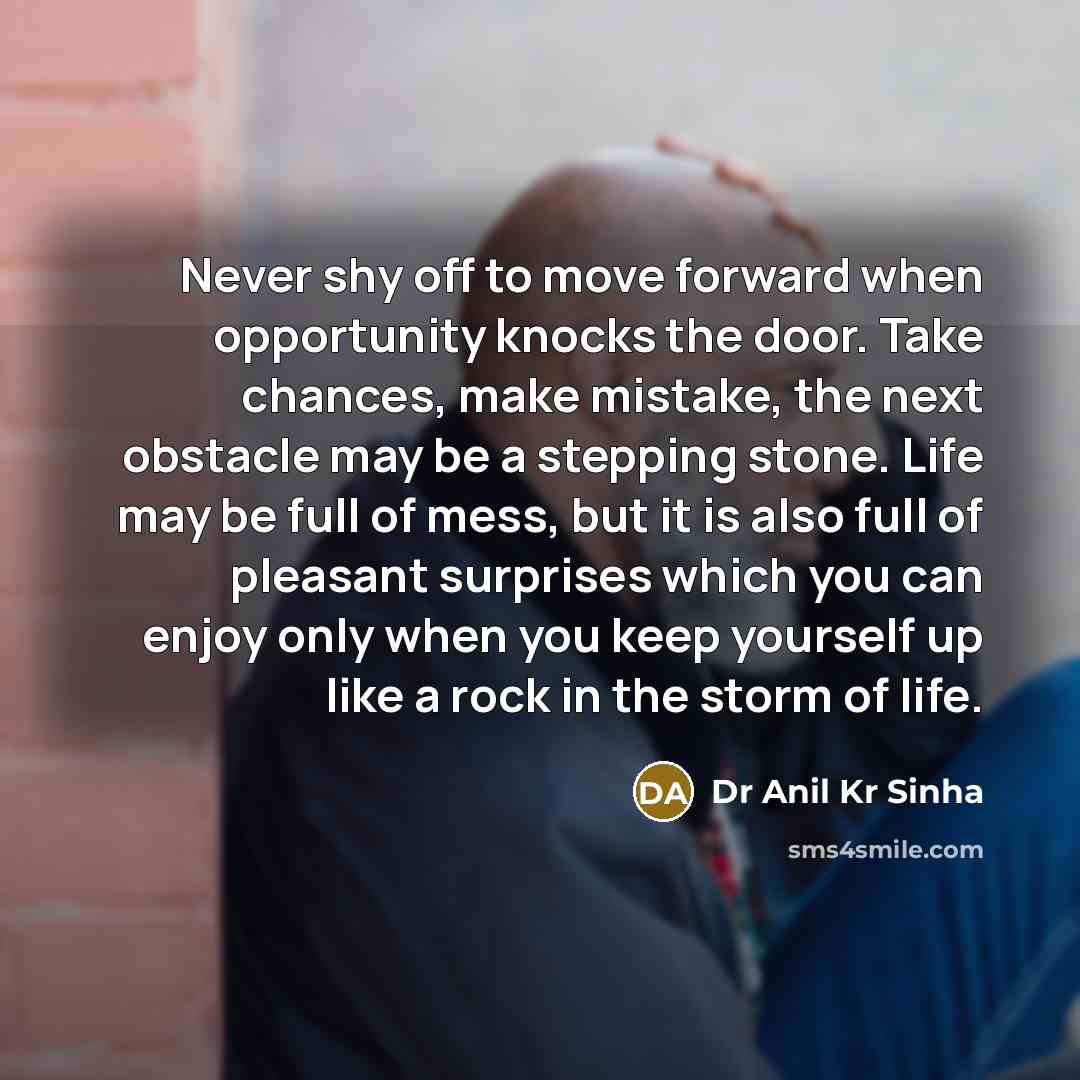 “Never shy off to move forward when opportunity knocks the door. Take chances, make mistake, the next obstacle may be a stepping stone. Life may be full of mess, but it is also full of pleasant surprises which you can enjoy only when you keep yourself up like a rock in the storm of life.” quote by Dr Anil Kr Sinha