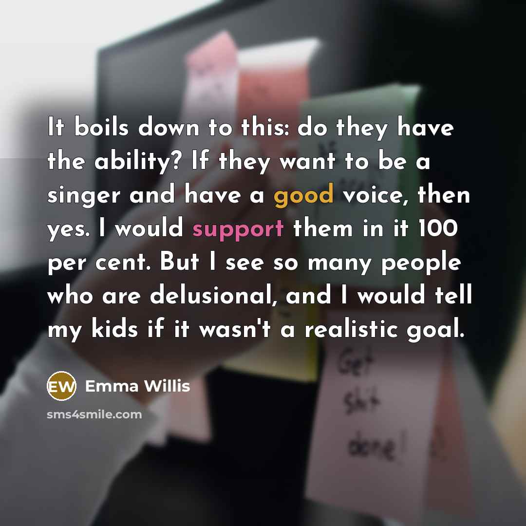 “It boils down to this: do they have the ability? If they want to be a singer and have a good voice, then yes. I would support them in it 100 per cent. But I see so many people who are delusional, and I would tell my kids if it wasn't a realistic goal.” quote by Emma Willis