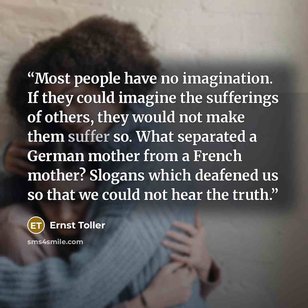 “Most people have no imagination. If they could imagine the sufferings of others, they would not make them suffer so. What separated a German mother from a French mother? Slogans which deafened us so that we could not hear the truth.” quote by Ernst Toller