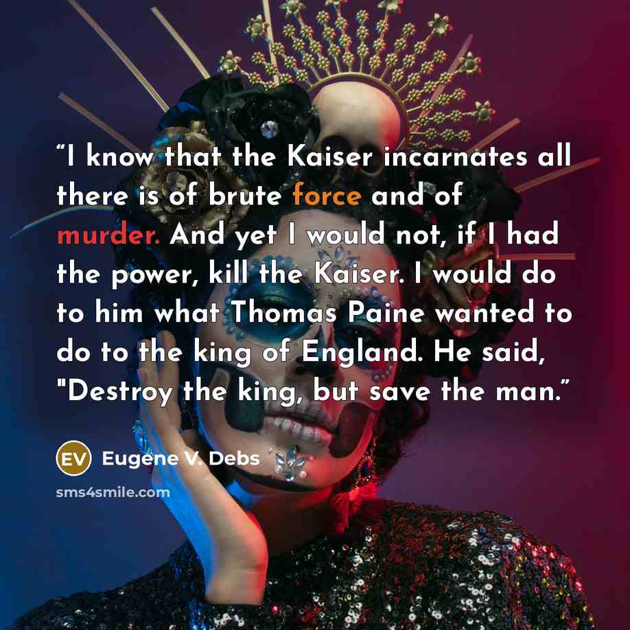 “I know that the Kaiser incarnates all there is of brute force and of murder. And yet I would not, if I had the power, kill the Kaiser. I would do to him what Thomas Paine wanted to do to the king of England. He said, "Destroy the king, but save the man.” quote by Eugene V. Debs
