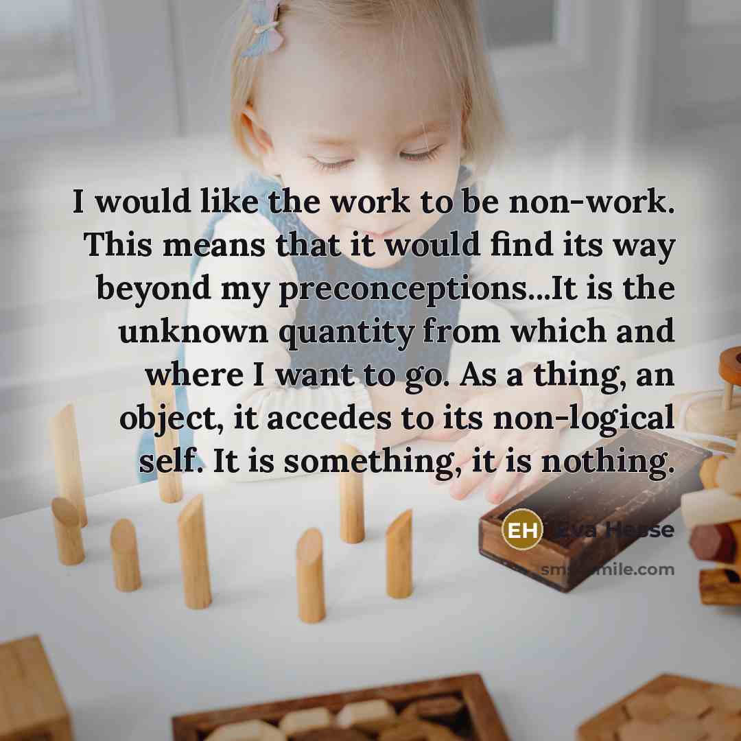 “I would like the work to be non-work. This means that it would find its way beyond my preconceptions...It is the unknown quantity from which and where I want to go. As a thing, an object, it accedes to its non-logical self. It is something, it is nothing.” quote by Eva Hesse
