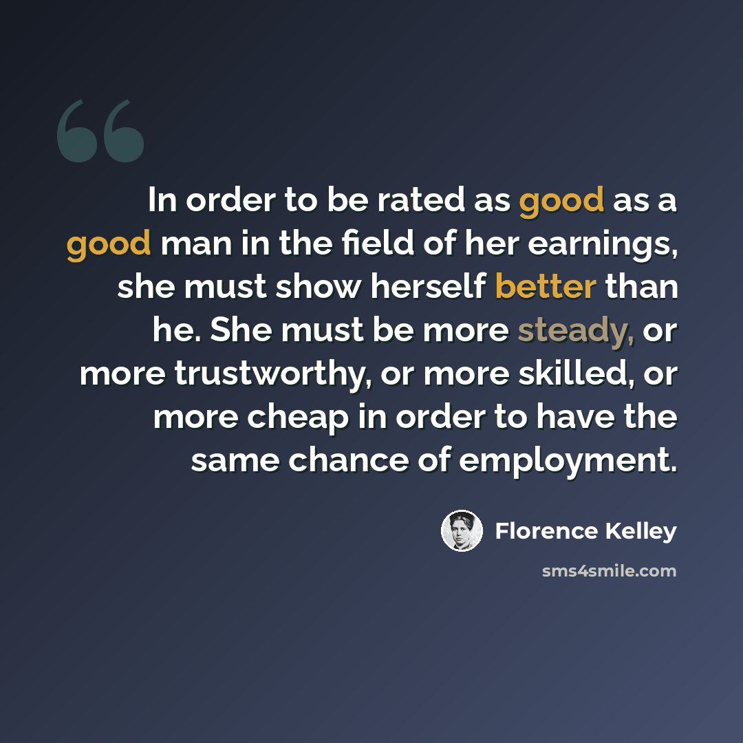 “In order to be rated as good as a good man in the field of her earnings, she must show herself better than he. She must be more steady, or more trustworthy, or more skilled, or more cheap in order to have the same chance of employment.” quote by Florence Kelley