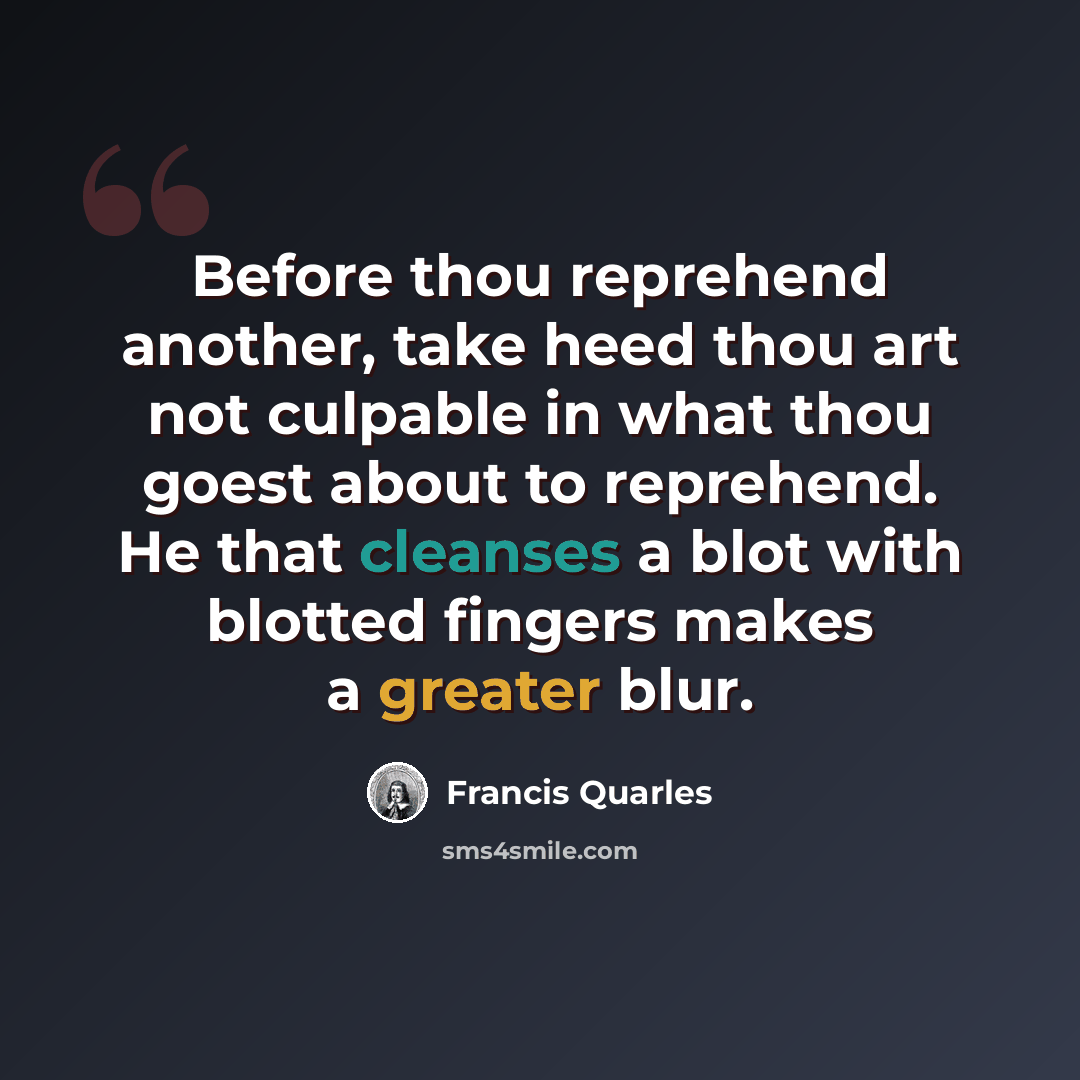 “Before thou reprehend another, take heed thou art not culpable in what thou goest about to reprehend. He that cleanses a blot with blotted fingers makes a greater blur.” quote by Francis Quarles