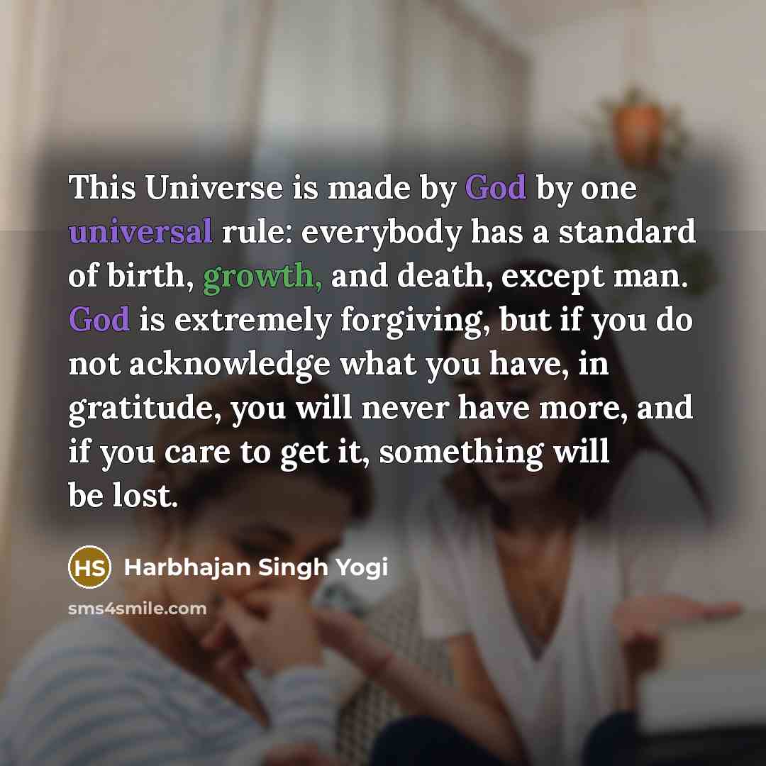 “This Universe is made by God by one universal rule: everybody has a standard of birth, growth, and death, except man. God is extremely forgiving, but if you do not acknowledge what you have, in gratitude, you will never have more, and if you care to get it, something will be lost.” quote by Harbhajan Singh Yogi