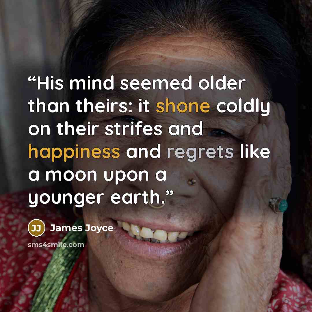 “His mind seemed older than theirs: it shone coldly on their strifes and happiness and regrets like a moon upon a younger earth.” quote by James Joyce
