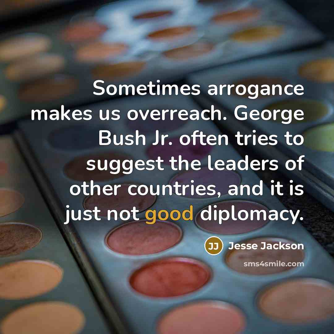 “Sometimes arrogance makes us overreach. George Bush Jr. often tries to suggest the leaders of other countries, and it is just not good diplomacy.” quote by Jesse Jackson