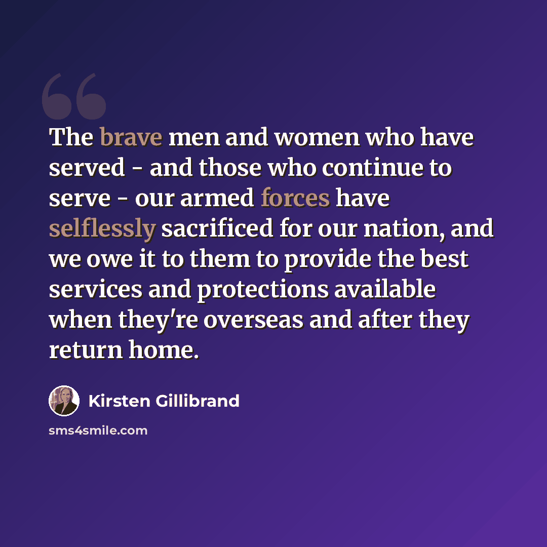 “The brave men and women who have served - and those who continue to serve - our armed forces have selflessly sacrificed for our nation, and we owe it to them to provide the best services and protections available when they're overseas and after they return home.” quote by Kirsten Gillibrand