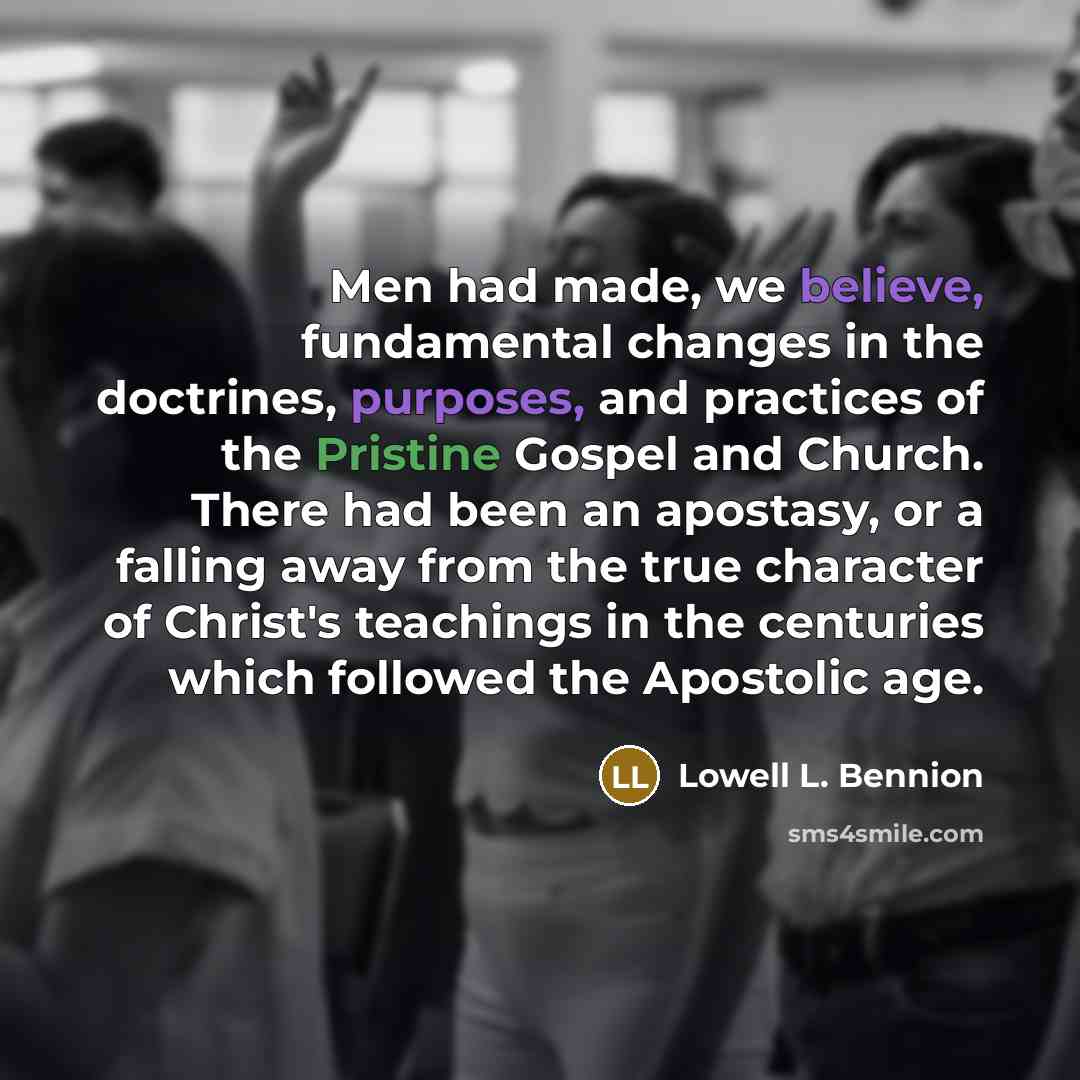 “Men had made, we believe, fundamental changes in the doctrines, purposes, and practices of the Pristine Gospel and Church. There had been an apostasy, or a falling away from the true character of Christ's teachings in the centuries which followed the Apostolic age.” quote by Lowell L. Bennion