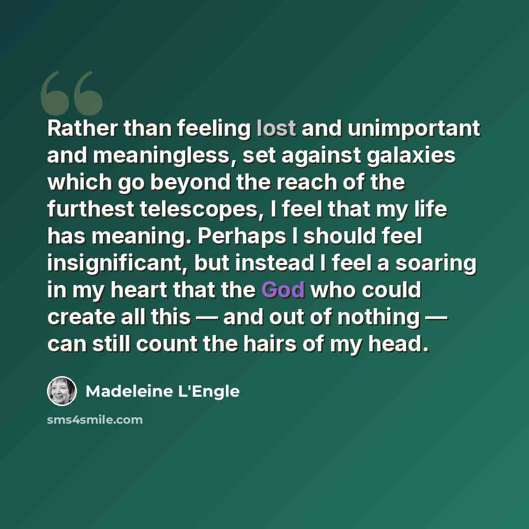 “Rather than feeling lost and unimportant and meaningless, set against galaxies which go beyond the reach of the furthest telescopes, I feel that my life has meaning. Perhaps I should feel insignificant, but instead I feel a soaring in my heart that the God who could create all this — and out of…” quote by Madeleine L'Engle