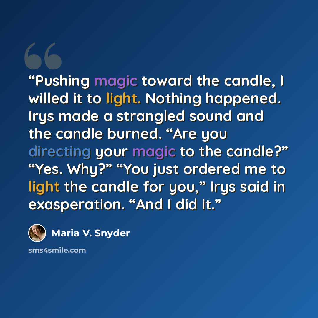 “Pushing magic toward the candle, I willed it to light. Nothing happened. Irys made a strangled sound and the candle burned. “Are you directing your magic to the candle?” “Yes. Why?” “You just ordered me to light the candle for you,” Irys said in exasperation. “And I did it.” quote by Maria V. Snyder