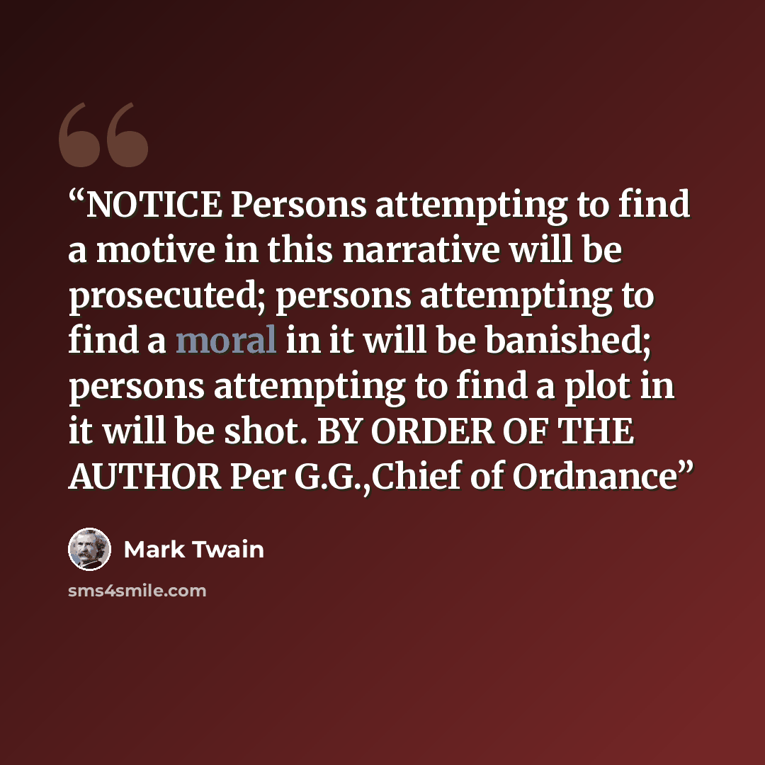 “NOTICE Persons attempting to find a motive in this narrative will be prosecuted; persons attempting to find a moral in it will be banished; persons attempting to find a plot in it will be shot. BY ORDER OF THE AUTHOR Per G.G.,Chief of Ordnance” quote by Mark Twain
