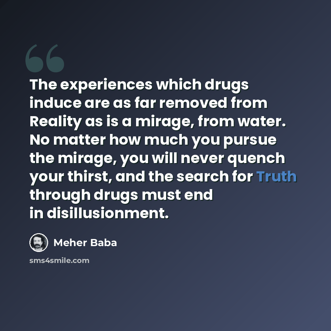 “The experiences which drugs induce are as far removed from Reality as is a mirage, from water. No matter how much you pursue the mirage, you will never quench your thirst, and the search for Truth through drugs must end in disillusionment.” quote by Meher Baba