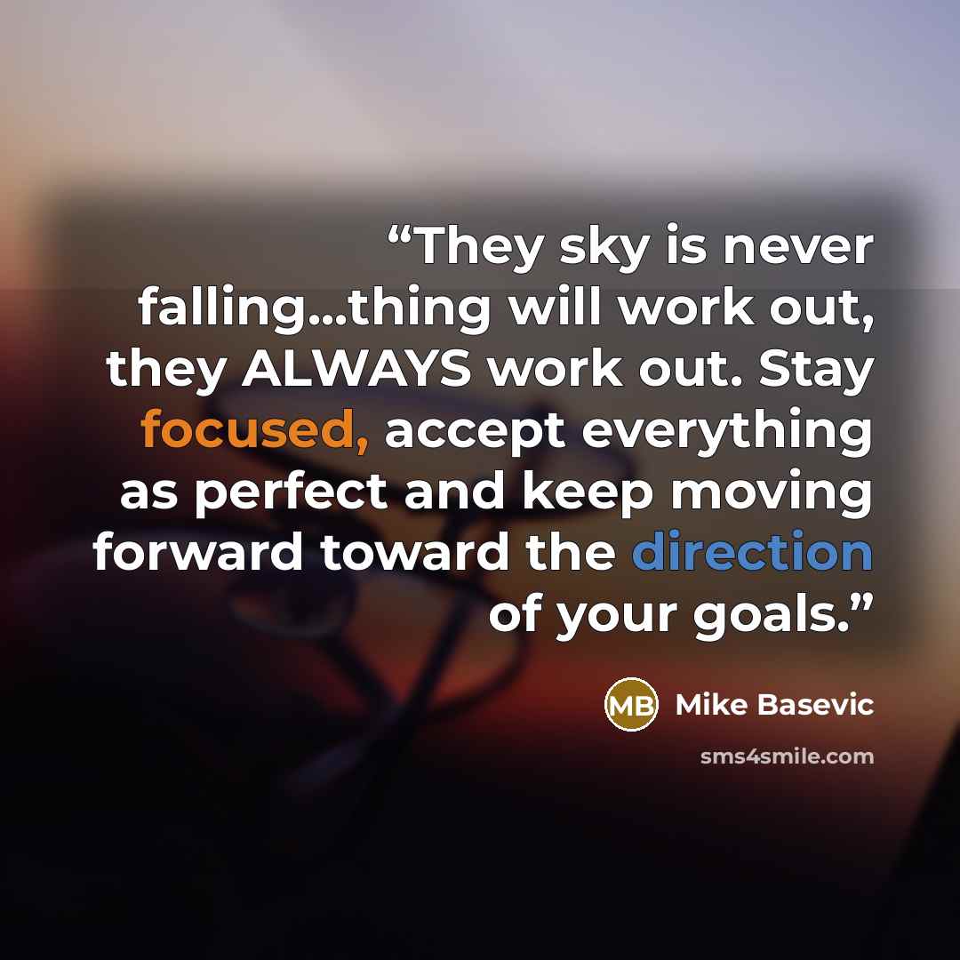 “They sky is never falling...thing will work out, they ALWAYS work out. Stay focused, accept everything as perfect and keep moving forward toward the direction of your goals.” quote by Mike Basevic