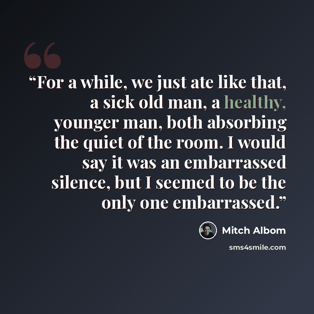 “For a while, we just ate like that, a sick old man, a healthy, younger man, both absorbing the quiet of the room. I would say it was an embarrassed silence, but I seemed to be the only one embarrassed.” quote by Mitch Albom