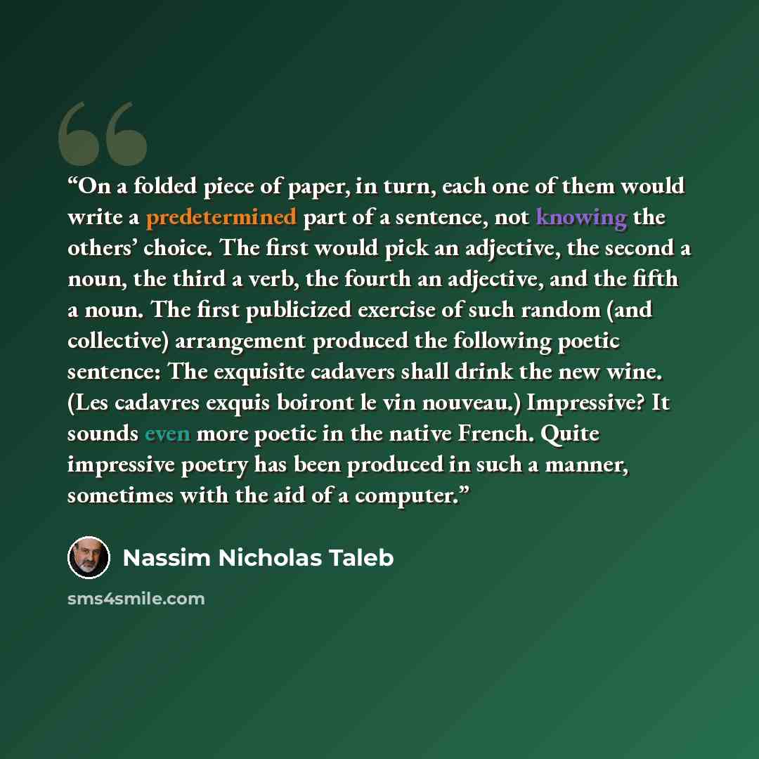 “On a folded piece of paper, in turn, each one of them would write a predetermined part of a sentence, not knowing the others’ choice. The first would pick an adjective, the second a noun, the third a verb, the fourth an adjective, and the fifth a noun. The first publicized exercise of such random…” quote by Nassim Nicholas Taleb