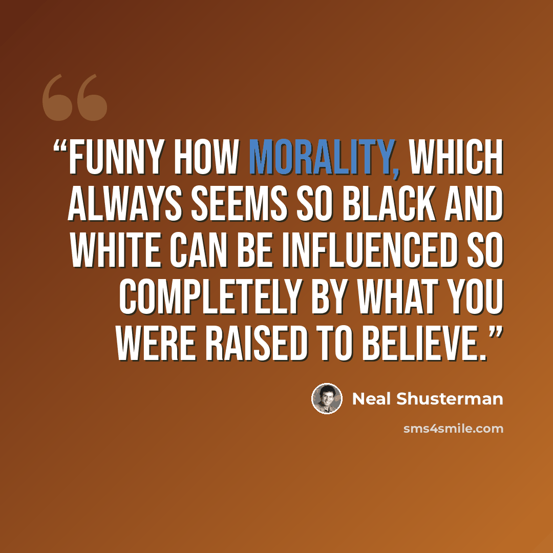 “Funny how morality, which always seems so black and white can be influenced so completely by what you were raised to believe.” quote by Neal Shusterman